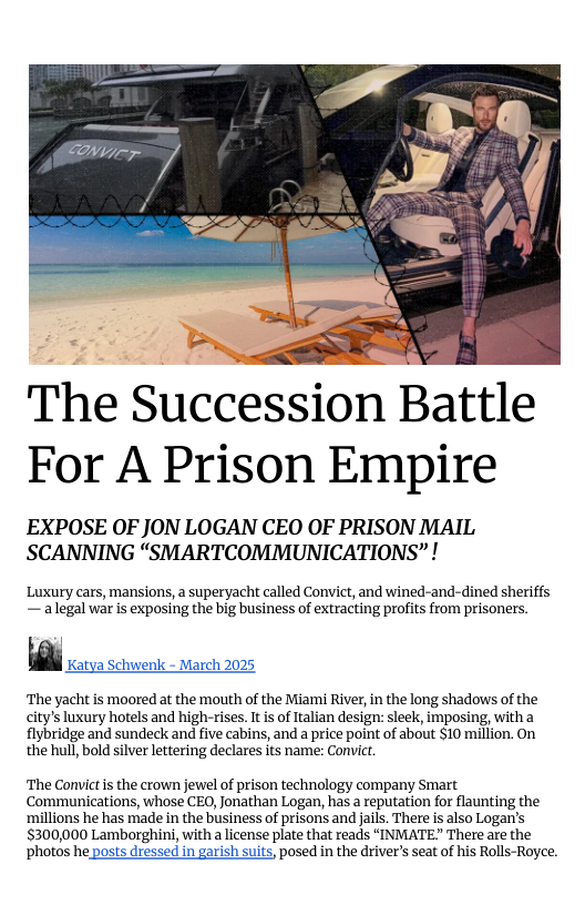 S  The Succession Battle For A Prison Empire  EXPOSE OF JON LOGAN CEO OF PRISON MAIL SCANNING “SMARTCOMMUNICATIONS” !  Luxury cars, mansions, a superyacht called Convict, and wined-and-dined sheriffs — alegal war is exposing the big business of extracting profits from prisoners.  h Katya Schwenk - March 2025  The yacht is mooted at the mouth of the Miami River, i the long shadows of the city’s luxury hotels and high-rises. It s of Italian design: sleek, imposing, witha flybridge and sundeck and five cabins, and a price point of about $10 million. On the hul, bold silver lettering declares its name: Convit.  The Convict is the crown jewel of prison technology company Smart Communications, whose CEO, Jonathan Logan, has a reputation for flaunting the millions he has made in the business of prisons and jails. There is also Logan’s $300,000 Lamborghini, with a license plate that reads “INMATE There are the ‘photos he posts dressed in garish suits, posed in the driver’s seat of his Rolls-Royce. 